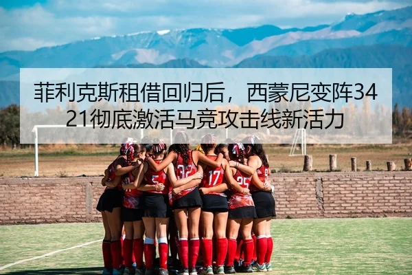 菲利克斯租借回归后，西蒙尼变阵3421彻底激活马竞攻击线新活力